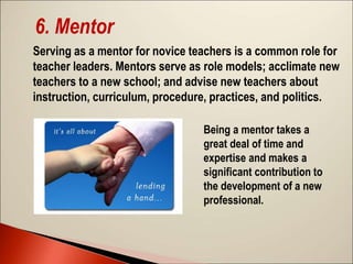 6. Mentor
Serving as a mentor for novice teachers is a common role for
teacher leaders. Mentors serve as role models; acclimate new
teachers to a new school; and advise new teachers about
instruction, curriculum, procedure, practices, and politics.
Being a mentor takes a
great deal of time and
expertise and makes a
significant contribution to
the development of a new
professional.
 
