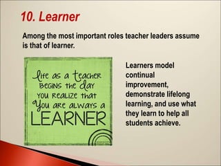 10. Learner
Among the most important roles teacher leaders assume
is that of learner.
Learners model
continual
improvement,
demonstrate lifelong
learning, and use what
they learn to help all
students achieve.
 