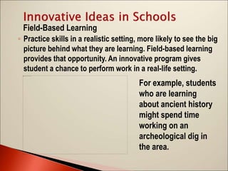 ◦ Practice skills in a realistic setting, more likely to see the big
picture behind what they are learning. Field-based learning
provides that opportunity. An innovative program gives
student a chance to perform work in a real-life setting.
Field-Based Learning
For example, students
who are learning
about ancient history
might spend time
working on an
archeological dig in
the area.
 