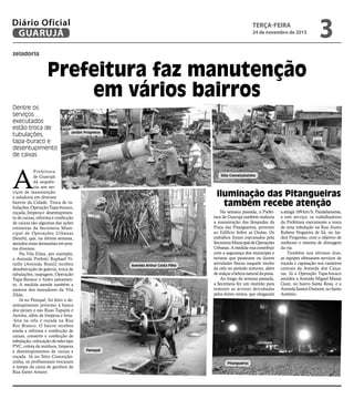 A
Prefeitura
de Guarujá
dá sequên-
cia aos ser-
viços de manutenção
e zeladoria em diversos
bairros da Cidade. Troca de tu-
bulações, Operação Tapa-buraco,
roçada, limpeza e desentupimen-
to de caixas, reforma e confecção
de caixas são algumas das ações
rotineiras da Secretaria Muni-
cipal de Operações Urbanas
(Seurb), que, na última semana,
atendeu essas demandas em pon-
tos diversos.
Na Vila Edna, por exemplo,
a Avenida Prefeito Raphael Vi-
tiello (Avenida Brasil) recebeu
desobstrução de galeria, troca de
tubulações, raspagem, Operação
Tapa-Buraco e hidro jateamen-
to. A medida atende também a
anseios dos moradores da Vila
Zilda.
Já no Perequê, foi feito o de-
sentupimento próximo à banca
dos peixes e nas Ruas Tapajós e
Jurema, além de limpeza e bota-
-fora na orla e roçada na Rua
Rio Branco. O bairro recebeu
ainda a reforma e confecção de
caixas, conserto e confecção de
tubulação, colocação de tubo tipo
PVC, coleta de resíduos, limpeza
e desentupimentos de caixas e
roçada. Já no Sítio Conceição-
zinha, os profissionais trocaram
a tampa da caixa de gordura da
Rua Santo Amaro.
zeladoria
Prefeitura faz manutenção
em vários bairros
Dentre os
serviços
executados
estão troca de
tubulações,
tapa-buraco e
desentupimento
de caixas
Na semana passada, a Prefei-
tura de Guarujá também realizou
a manutenção das lâmpadas da
Praia das Pitangueiras, próximo
ao Edifício Sobre as Ondas. Os
trabalhos foram executados pela
SecretariaMunicipaldeOperações
Urbanas.Amedidavisacontribuir
com a segurança dos munícipes e
turistas que passeiam ou fazem
atividades físicas naquele trecho
da orla no período noturno, além
derealçarabelezanaturaldapraia.
Ao longo da semana passada,
a Secretaria fez um mutirão para
remover as árvores derrubadas
pelos fortes ventos, que chegaram
aatingir109km/h.Paralelamente,
a este serviço, os trabalhadores
da Prefeitura executaram a troca
de uma tubulação na Rua Áureo
Rubens Nogueira de Sá, no Jar-
dim Progresso, com o objetivo de
melhorar o sistema de drenagem
da via.
Também nos últimos dias,
as equipes efetuaram serviços de
roçada e capinação nos canteiros
centrais da Avenida dos Caiça-
ras. Já a Operação Tapa-buraco
atendeu a Avenida Miguel Mussa
Gaze, no bairro Santa Rosa, e a
AvenidaSantosDumont,noSanto
Antônio.
Iluminação das Pitangueiras
também recebe atenção
Jardim Progresso
Avenida Arthur Costa Filho
Sítio Conceiçãozinha
Perequê
Pitangueiras
TERÇA-FEIRA
24 de novembro de 2015
3GUARUJÁ
Diário Oficial
 