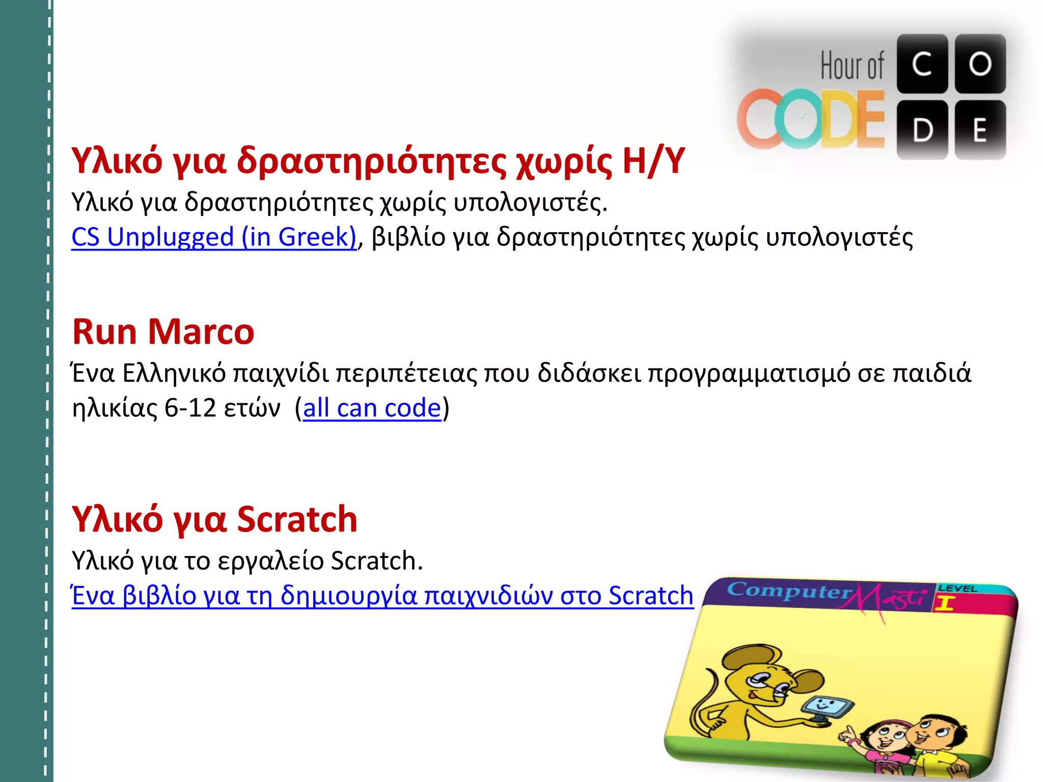 Run Marco
Ένα Ελληνικό παιχνίδι περιπέτειας που διδάσκει προγραμματισμό σε παιδιά
ηλικίας 6-12 ετών (all can code)
Υλικό για Scratch
Υλικό για το εργαλείο Scratch.
Ένα βιβλίο για τη δημιουργία παιχνιδιών στο Scratch
Υλικό για δραστηριότητες χωρίς Η/Υ
Υλικό για δραστηριότητες χωρίς υπολογιστές.
CS Unplugged (in Greek), βιβλίο για δραστηριότητες χωρίς υπολογιστές
 