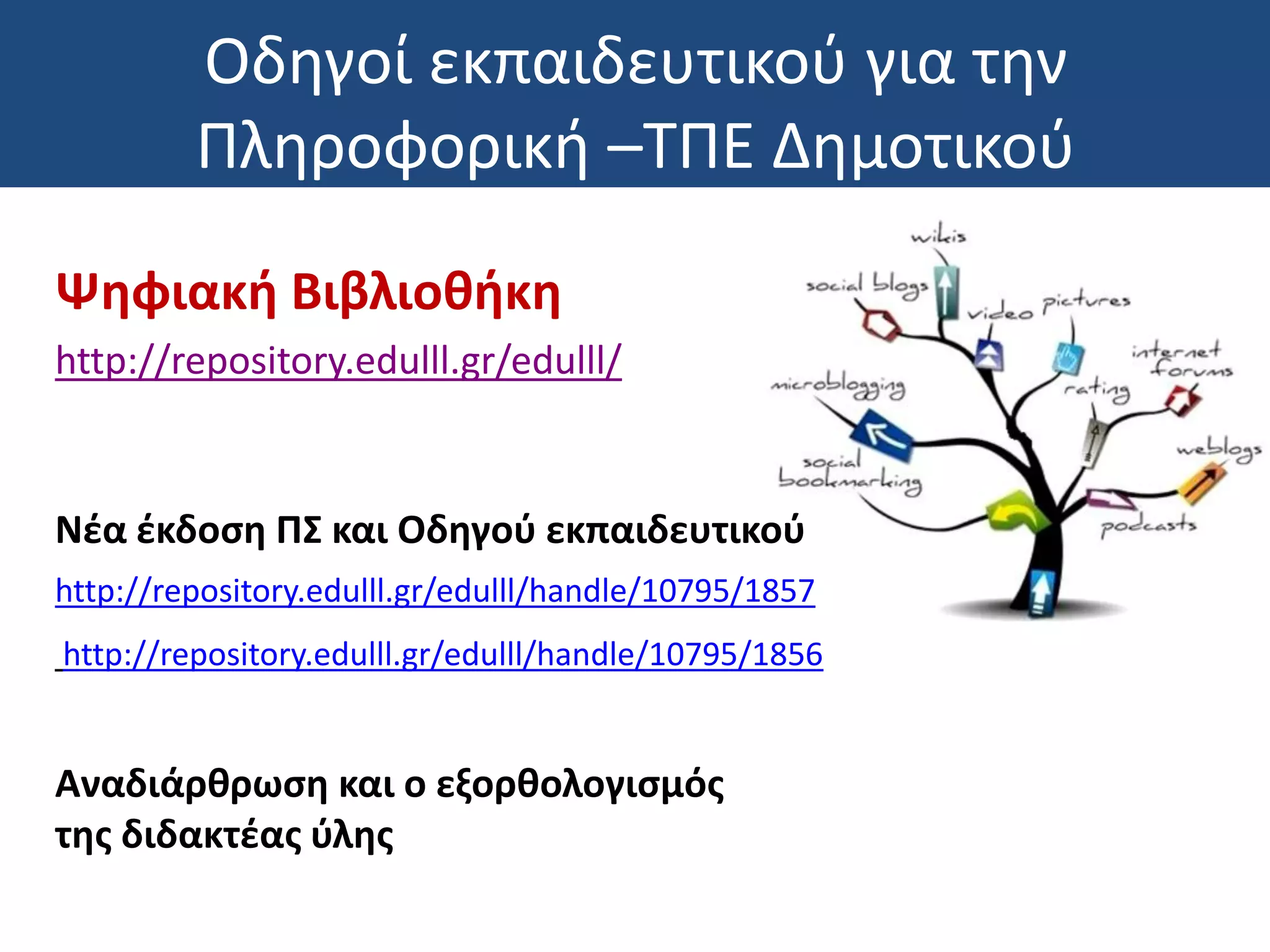 Οδηγοί εκπαιδευτικού για την
Πληροφορική –ΤΠΕ Δημοτικού
Ψηφιακή Βιβλιοθήκη
http://repository.edulll.gr/edulll/
Νέα έκδοση ΠΣ και Οδηγού εκπαιδευτικού
http://repository.edulll.gr/edulll/handle/10795/1857
http://repository.edulll.gr/edulll/handle/10795/1856
Αναδιάρθρωση και ο εξορθολογισμός
της διδακτέας ύλης
 