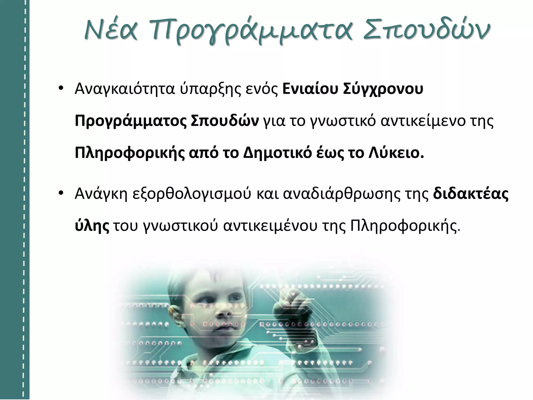 Νέα Προγράμματα Σπουδών
• Αναγκαιότητα ύπαρξης ενός Ενιαίου Σύγχρονου
Προγράμματος Σπουδών για το γνωστικό αντικείμενο της
Πληροφορικής από το Δημοτικό έως το Λύκειο.
• Ανάγκη εξορθολογισμού και αναδιάρθρωσης της διδακτέας
ύλης του γνωστικού αντικειμένου της Πληροφορικής.
 