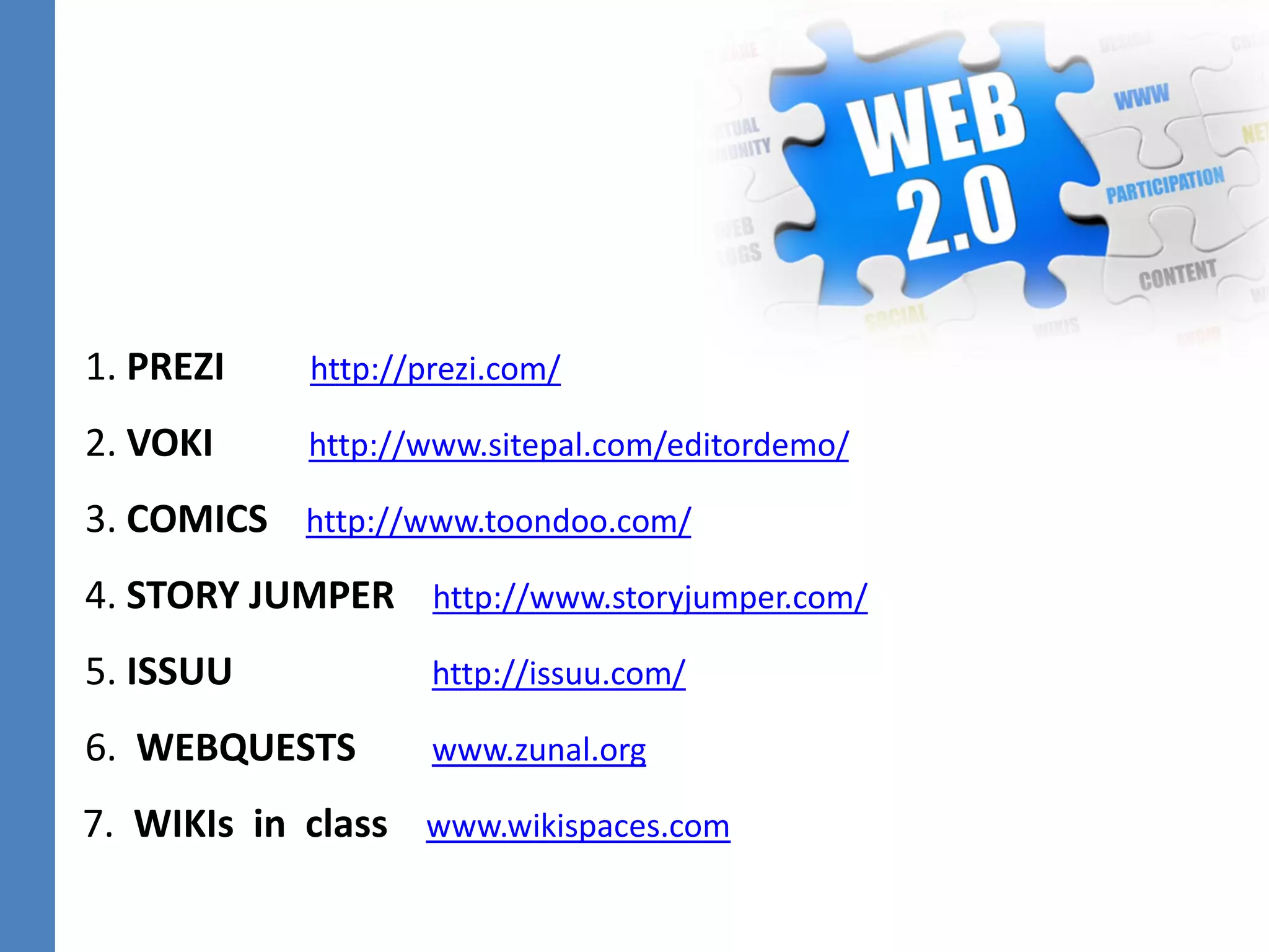 1. PREZI http://prezi.com/
2. VOKI http://www.sitepal.com/editordemo/
3. COMICS http://www.toondoo.com/
4. STORY JUMPER http://www.storyjumper.com/
5. ISSUU http://issuu.com/
6. WEBQUESTS www.zunal.org
7. WIKIs in class www.wikispaces.com
 