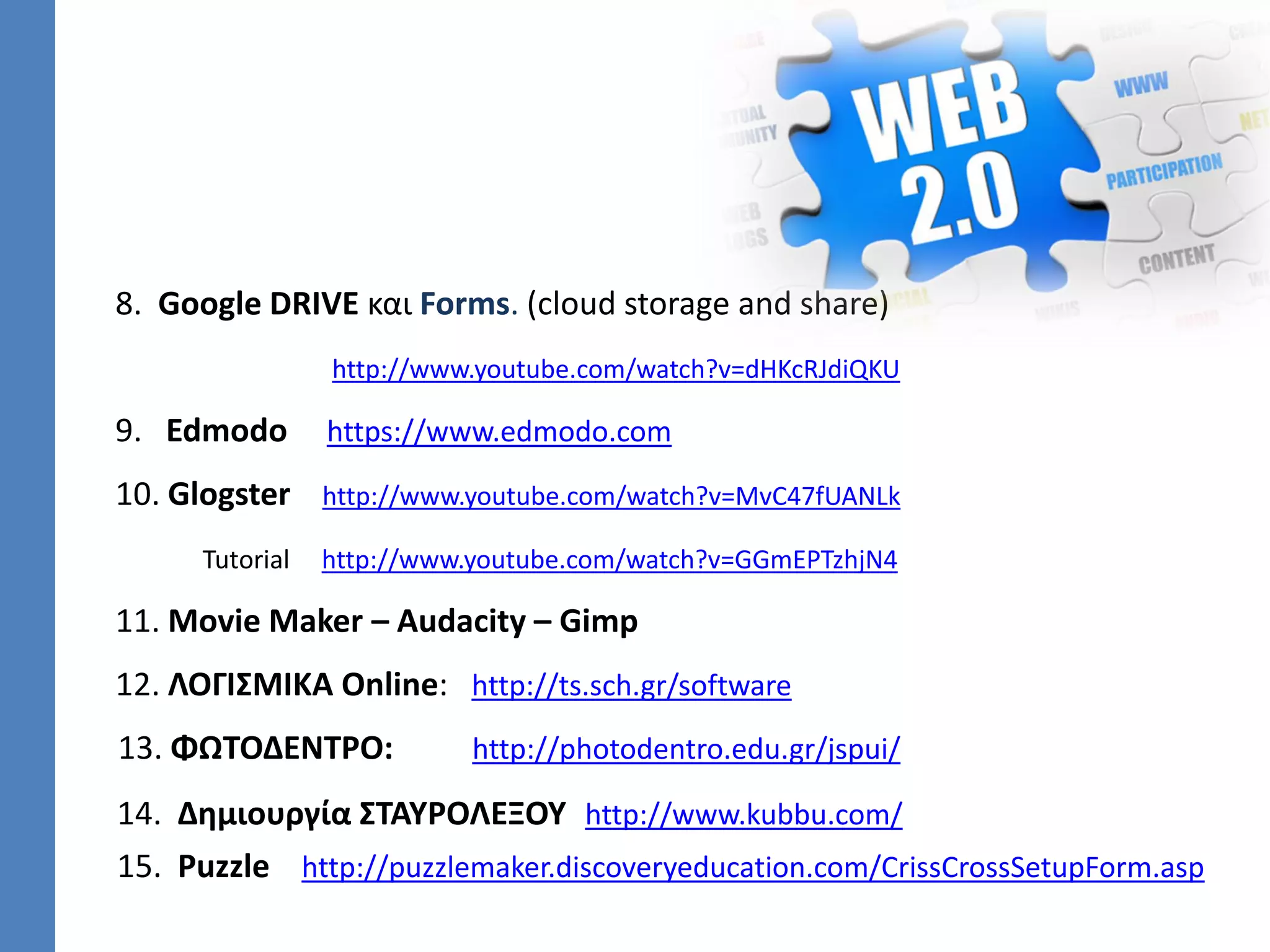 8. Google DRIVE και Forms. (cloud storage and share)
http://www.youtube.com/watch?v=dHKcRJdiQKU
9. Edmodo https://www.edmodo.com
10. Glogster http://www.youtube.com/watch?v=MvC47fUANLk
Tutorial http://www.youtube.com/watch?v=GGmEPTzhjN4
11. Movie Maker – Audacity – Gimp
12. ΛΟΓΙΣΜΙΚΑ Online: http://ts.sch.gr/software
13. ΦΩΤΟΔΕΝΤΡΟ: http://photodentro.edu.gr/jspui/
14. Δημιουργία ΣΤΑΥΡΟΛΕΞΟΥ http://www.kubbu.com/
15. Puzzle http://puzzlemaker.discoveryeducation.com/CrissCrossSetupForm.asp
 