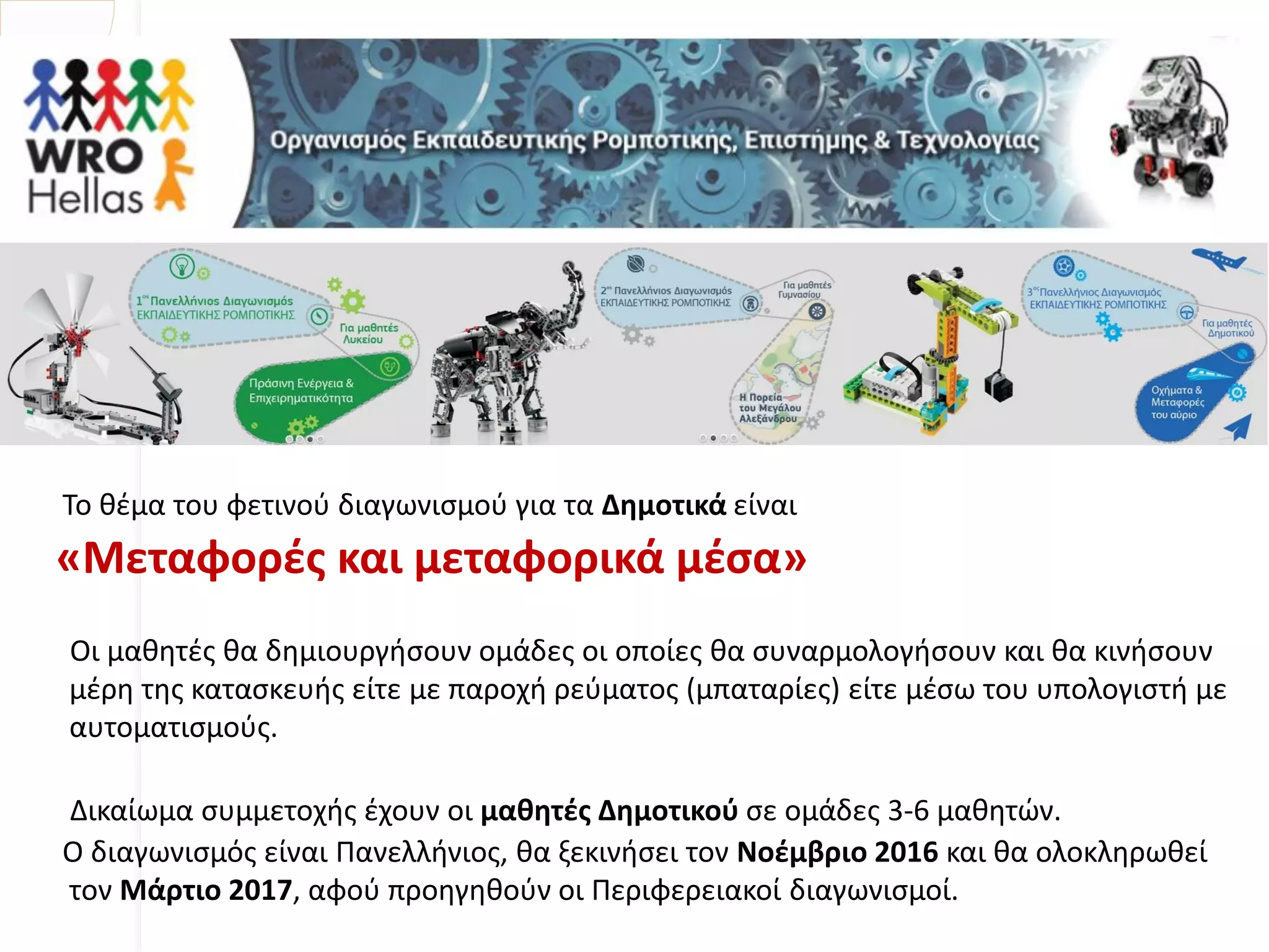 Το θέμα του φετινού διαγωνισμού για τα Δημοτικά είναι
«Μεταφορές και μεταφορικά μέσα»
Οι μαθητές θα δημιουργήσουν ομάδες οι οποίες θα συναρμολογήσουν και θα κινήσουν
μέρη της κατασκευής είτε με παροχή ρεύματος (μπαταρίες) είτε μέσω του υπολογιστή με
αυτοματισμούς.
Δικαίωμα συμμετοχής έχουν οι μαθητές Δημοτικού σε ομάδες 3-6 μαθητών.
Ο διαγωνισμός είναι Πανελλήνιος, θα ξεκινήσει τον Νοέμβριο 2016 και θα ολοκληρωθεί
τον Μάρτιο 2017, αφού προηγηθούν οι Περιφερειακοί διαγωνισμοί.
 