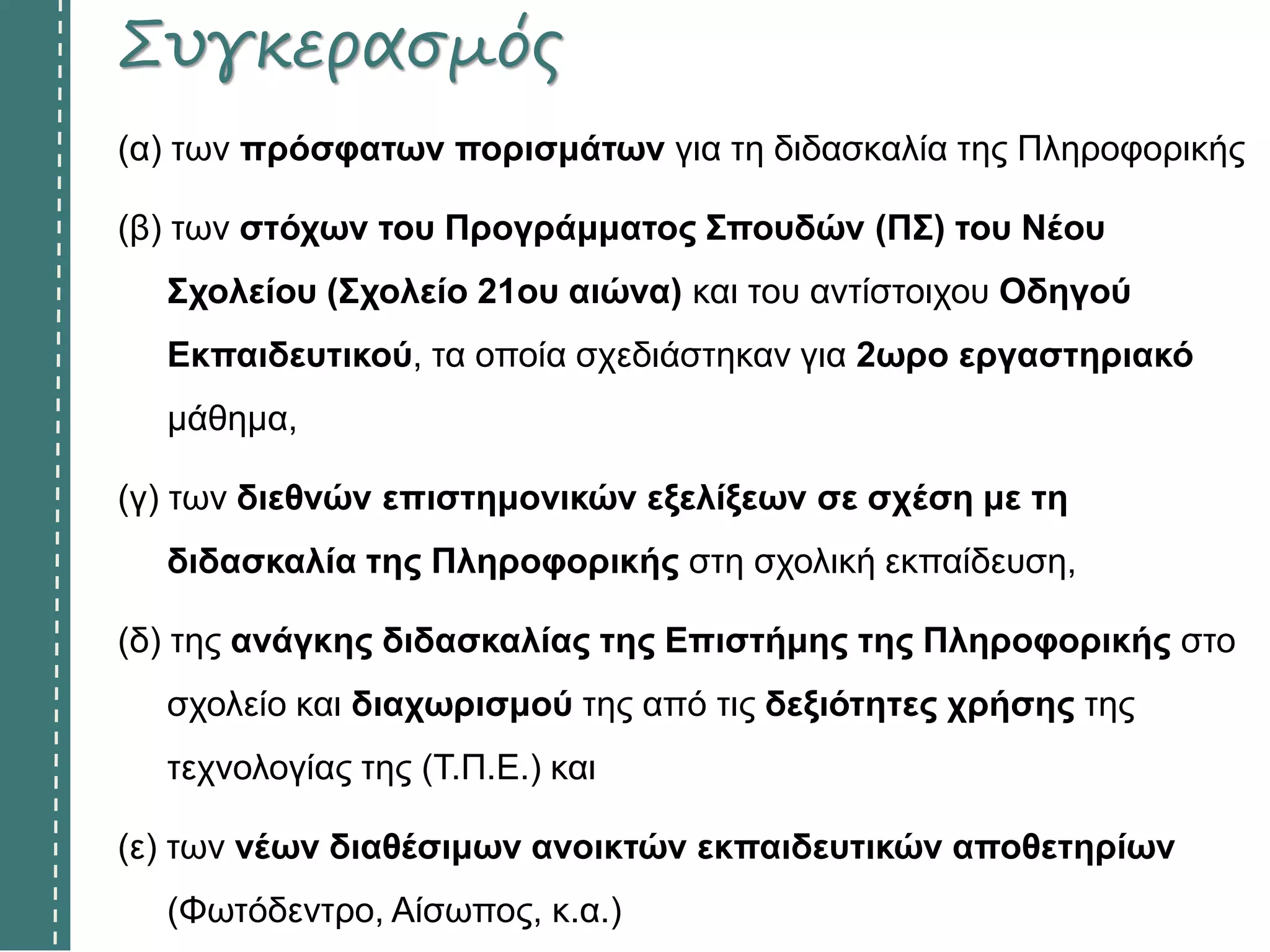 Συγκερασμός
(α) των πρόσφατων πορισμάτων για τη διδασκαλία της Πληροφορικής
(β) των στόχων του Προγράμματος Σπουδών (ΠΣ) του Νέου
Σχολείου (Σχολείο 21ου αιώνα) και του αντίστοιχου Οδηγού
Εκπαιδευτικού, τα οποία σχεδιάστηκαν για 2ωρο εργαστηριακό
μάθημα,
(γ) των διεθνών επιστημονικών εξελίξεων σε σχέση με τη
διδασκαλία της Πληροφορικής στη σχολική εκπαίδευση,
(δ) της ανάγκης διδασκαλίας της Επιστήμης της Πληροφορικής στο
σχολείο και διαχωρισμού της από τις δεξιότητες χρήσης της
τεχνολογίας της (Τ.Π.Ε.) και
(ε) των νέων διαθέσιμων ανοικτών εκπαιδευτικών αποθετηρίων
(Φωτόδεντρο, Αίσωπος, κ.α.)
 