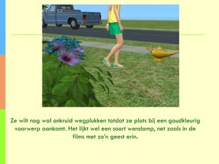 Ze wilt nog wal onkruid wegplukken totdat ze plots bij een goudkleurig voorwerp aankomt. Het lijkt wel een soort wenslamp, net zoals in de films met zo’n geest erin. 