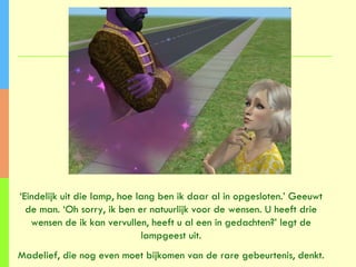 ‘ Eindelijk uit die lamp, hoe lang ben ik daar al in opgesloten.’ Geeuwt de man. ‘Oh sorry, ik ben er natuurlijk voor de wensen. U heeft drie wensen de ik kan vervullen, heeft u al een in gedachten?’ legt de lampgeest uit. Madelief, die nog even moet bijkomen van de rare gebeurtenis, denkt. 