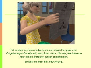 Tot ze plots een kleine advertentie ziet staan. Het gaat over ‘Ongedwongen Onderhoud’, een plaats waar alle sims, met interesse voor film en literatuur, kunnen samenkomen. Ze knikt en leest alles nauwkeurig. 