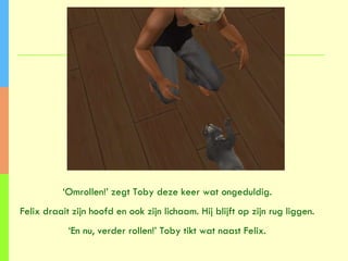 ‘ Omrollen!’ zegt Toby deze keer wat ongeduldig. Felix draait zijn hoofd en ook zijn lichaam. Hij blijft op zijn rug liggen. ‘ En nu, verder rollen!’ Toby tikt wat naast Felix. 