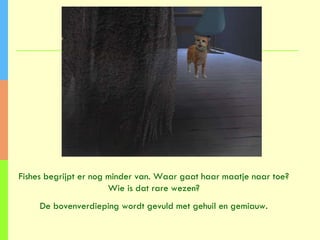 Fishes begrijpt er nog minder van. Waar gaat haar maatje naar toe? Wie is dat rare wezen? De bovenverdieping wordt gevuld met gehuil en gemiauw. 