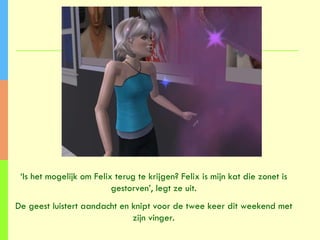 ‘ Is het mogelijk om Felix terug te krijgen? Felix is mijn kat die zonet is gestorven’, legt ze uit. De geest luistert aandacht en knipt voor de twee keer dit weekend met zijn vinger. 