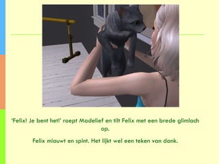 ‘ Felix! Je bent het!’ roept Madelief en tilt Felix met een brede glimlach op. Felix miauwt en spint. Het lijkt wel een teken van dank. 