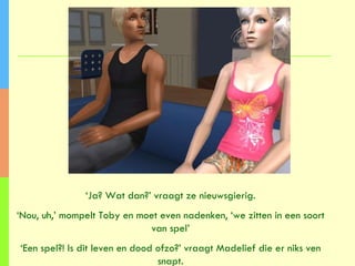 ‘ Ja? Wat dan?’ vraagt ze nieuwsgierig. ‘ Nou, uh,’ mompelt Toby en moet even nadenken, ‘we zitten in een soort van spel’ ‘ Een spel?! Is dit leven en dood ofzo?’ vraagt Madelief die er niks ven snapt. 