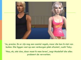 ‘ Ja, precies. En er zijn nog een aantal regels, maar die ken ik niet van buiten. Die liggen vast op een verborgen plek ofzoiets’, zucht Toby. ‘ Nou, eh, oké dan, daar moet ik mee leven’, zegt Madelief die alles probeert de verwerken. 