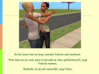 En het duurt niet zo lang voordat Valerie ook aankomt. ‘ Wat leuk om je weer eens in het echt te zien, gefeliciteerd!’, zegt Valerie meteen. ‘ Bedankt, en jij ook natuurlijk’, zegt Toby. 