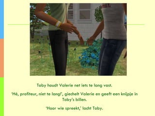 Toby houdt Valerie net iets te lang vast. ‘ Hé, profiteur, niet te lang!’, giechelt Valerie en geeft een knijpje in Toby’s billen. ‘ Hoor wie spreekt,’ lacht Toby. 