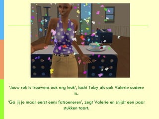 ‘ Jouw rok is trouwens ook erg leuk’, lacht Toby als ook Valerie oudere is. ‘ Ga jij je maar eerst eens fatsoeneren’, zegt Valerie en snijdt een paar stukken taart. 