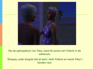 Na de opknapbeurt van Toby, staat hij samen met Valerie in de achtertuin. ‘ Knappe, oude chagrijn dat je bent’, lacht Valerie en neemt Toby’s handen vast. 
