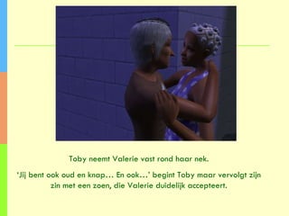 Toby neemt Valerie vast rond haar nek. ‘ Jij bent ook oud en knap… En ook…’ begint Toby maar vervolgt zijn zin met een zoen, die Valerie duidelijk accepteert. 