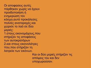 Οι αποφασεις αυτές πάρθηκαν χωρίς να έχουν προιδοποιήση ή ενημερώση τον κόσμο,αυτό προκάλεσες πολλές αναταραχές και χώρισε το λαό σε δύο μεριές: 1.στους εικονομάχους,που στήριζαν τις αποφάσεις των αυτοκρατόρων           2.και στους εικονολάτρες που,που στήριζαν τη λατρεία των εικόνων. Και οι δύο μεριές στήριζαν τις απόψεις του και δεν υποχωρούσαν. 