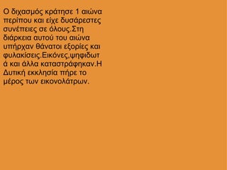Ο διχασμός κράτησε 1 αιώνα περίπου και είχε δυσάρεστες συνέπειες σε όλους.Στη διάρκεια αυτού του αιώνα υπήρχαν θάνατοι εξορίες και φυλακίσεις.Εικόνες,ψηφιδωτά και άλλα καταστράφηκαν.Η Δυτική εκκλησία πήρε το μέρος των εικονολάτρων. 