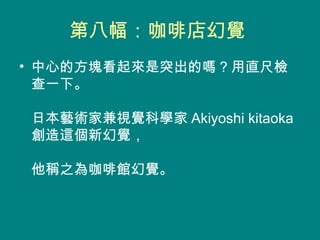 第八幅：咖啡店幻覺  中心的方塊看起來是突出的嗎 ? 用直尺檢查一下。  日本藝術家兼視覺科學家 Akiyoshi kitaoka 創造這個新幻覺，  他稱之為咖啡館幻覺。  