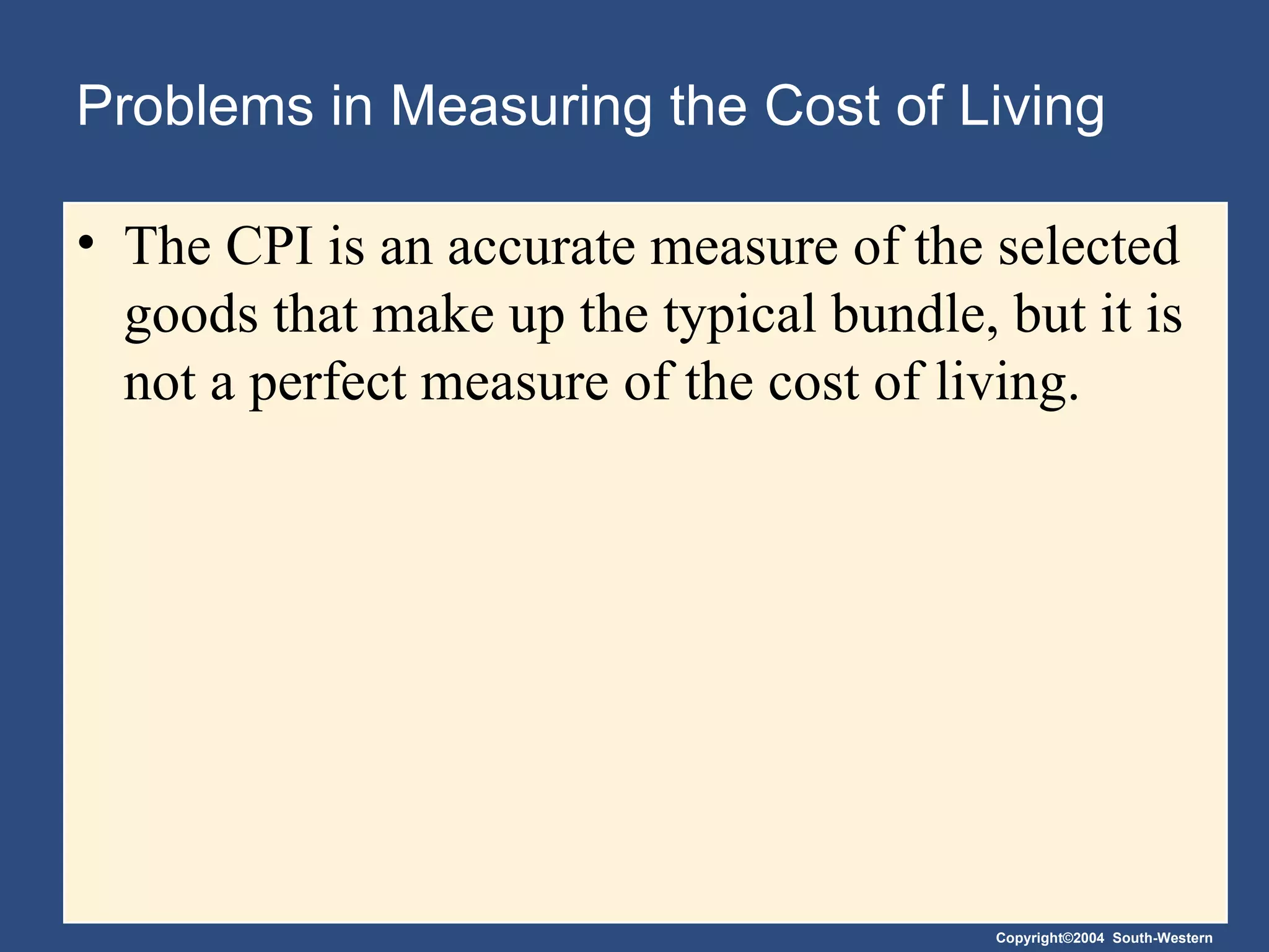 Problems in Measuring the Cost of Living The CPI is an accurate measure of the selected goods that make up the typical bundle, but it is not a perfect measure of the cost of living. 