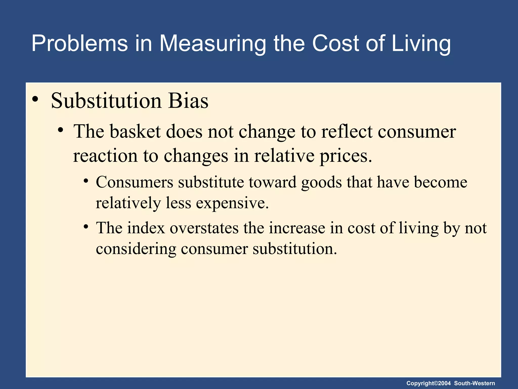 Problems in Measuring the Cost of Living Substitution Bias The basket does not change to reflect consumer reaction to changes in relative prices. Consumers substitute toward goods that have become relatively less expensive. The index overstates the increase in cost of living by not considering consumer substitution. 