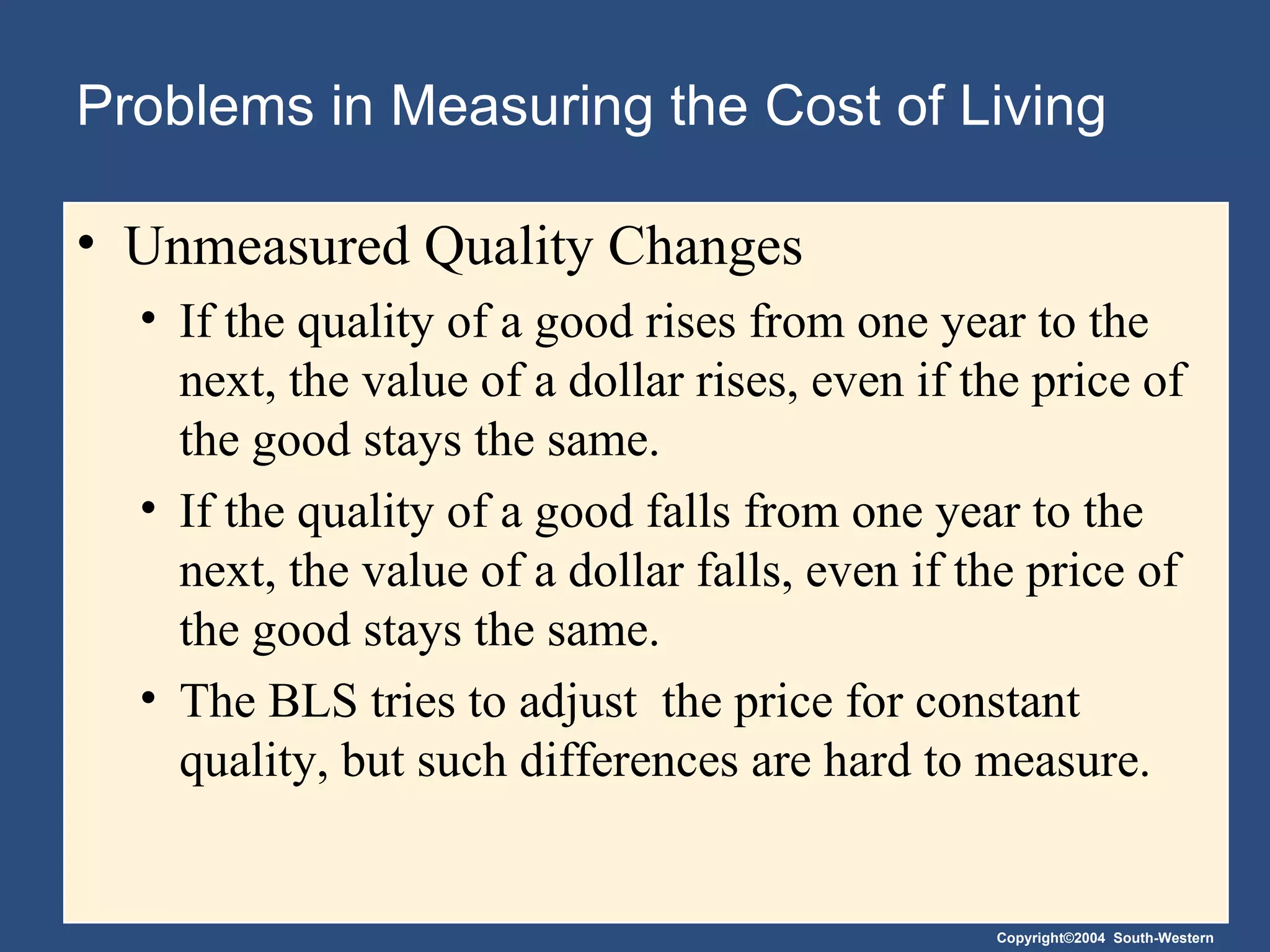 Problems in Measuring the Cost of Living Unmeasured Quality Changes If the quality of a good rises from one year to the next, the value of a dollar rises, even if the price of the good stays the same. If the quality of a good falls from one year to the next, the value of a dollar falls, even if the price of the good stays the same. The BLS tries to adjust  the price for constant quality, but such differences are hard to measure. 