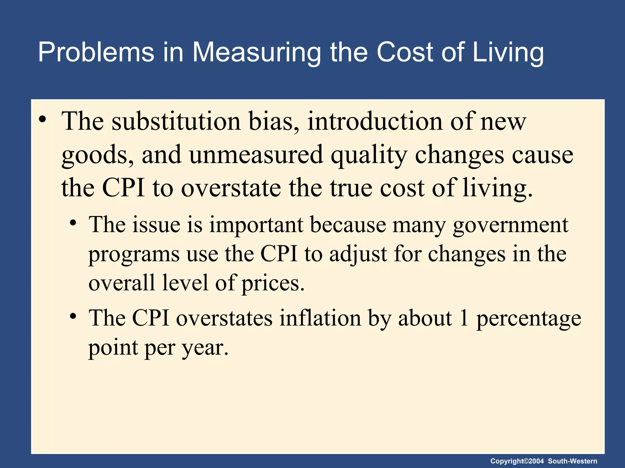 Problems in Measuring the Cost of Living The substitution bias, introduction of new goods, and unmeasured quality changes cause the CPI to overstate the true cost of living. The issue is important because many government programs use the CPI to adjust for changes in the overall level of prices. The CPI overstates inflation by about 1 percentage point per year.  