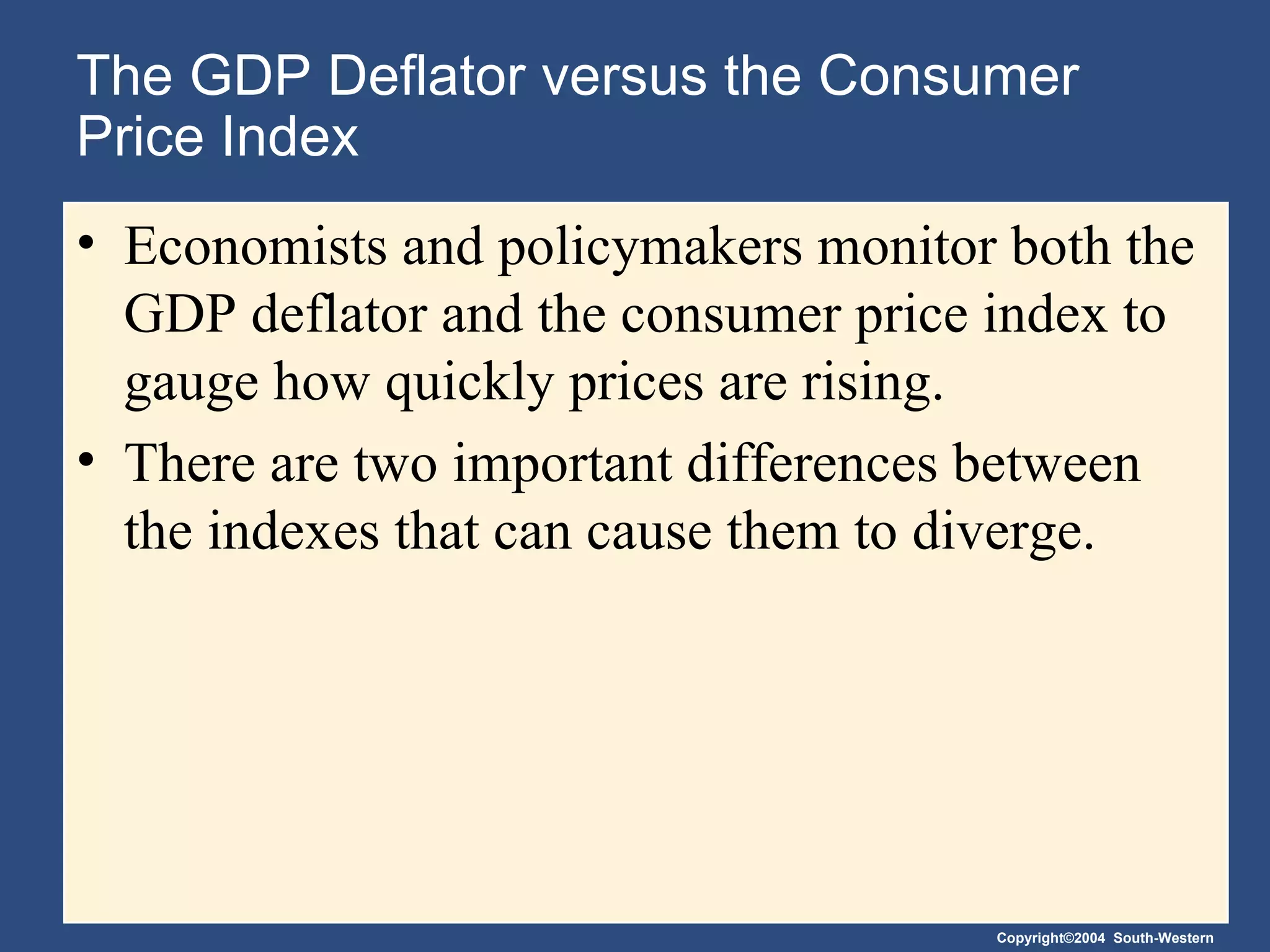 The GDP Deflator versus the Consumer Price Index  Economists and policymakers monitor both the GDP deflator and the consumer price index to gauge how quickly prices are rising. There are two important differences between the indexes that can cause them to diverge. 