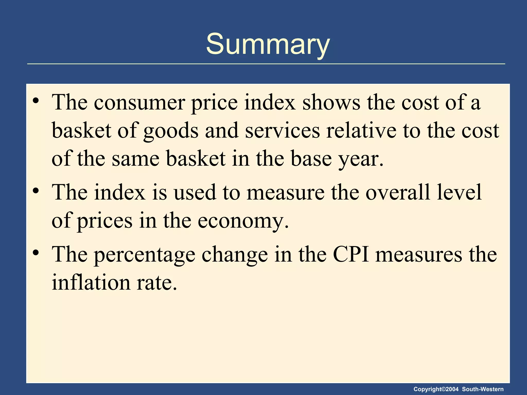 Summary The consumer price index shows the cost of a basket of goods and services relative to the cost of the same basket in the base year. The index is used to measure the overall level of prices in the economy. The percentage change in the CPI measures the inflation rate. 