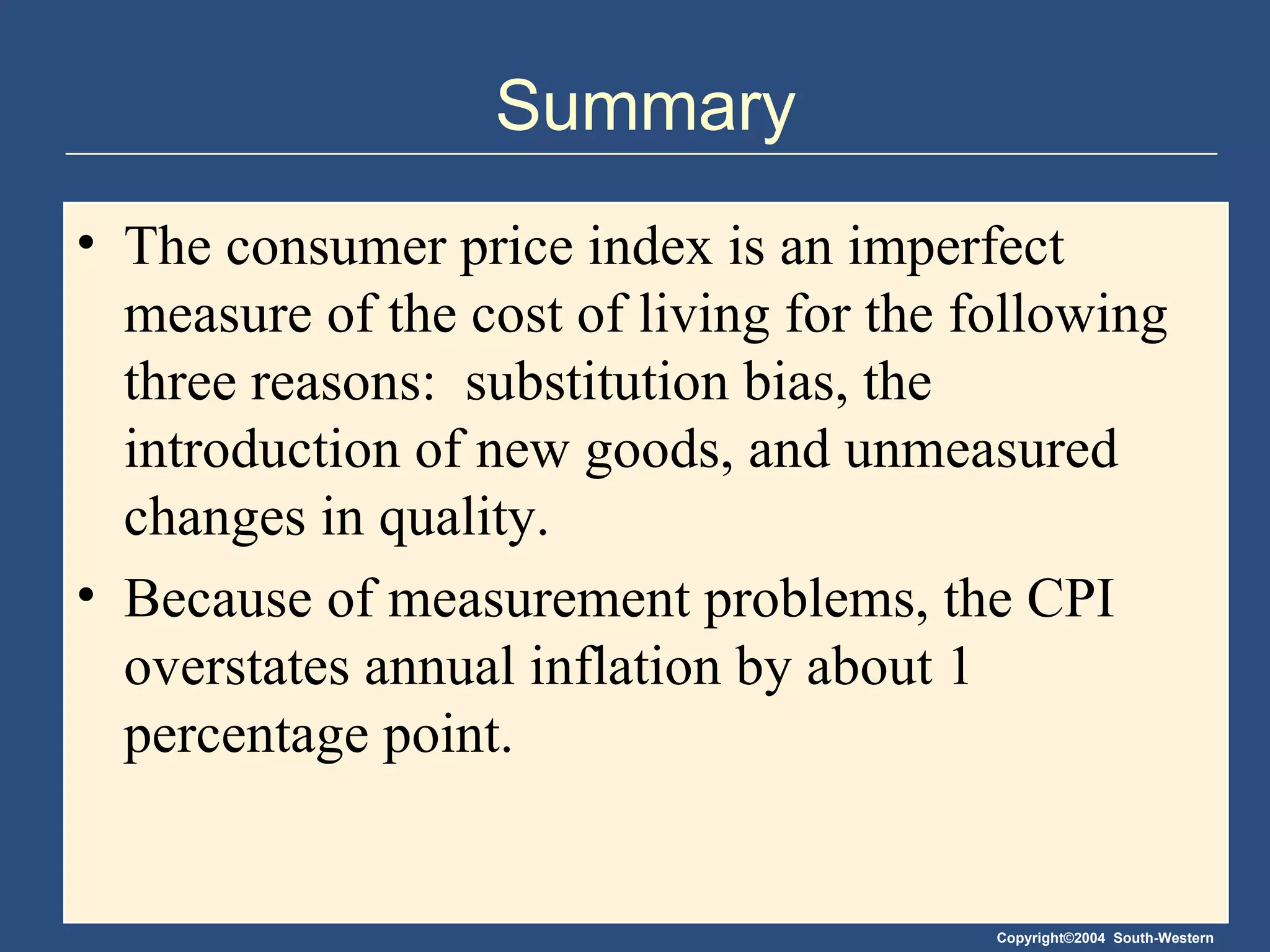 Summary The consumer price index is an imperfect measure of the cost of living for the following three reasons:  substitution bias, the introduction of new goods, and unmeasured changes in quality. Because of measurement problems, the CPI overstates annual inflation by about 1 percentage point.  