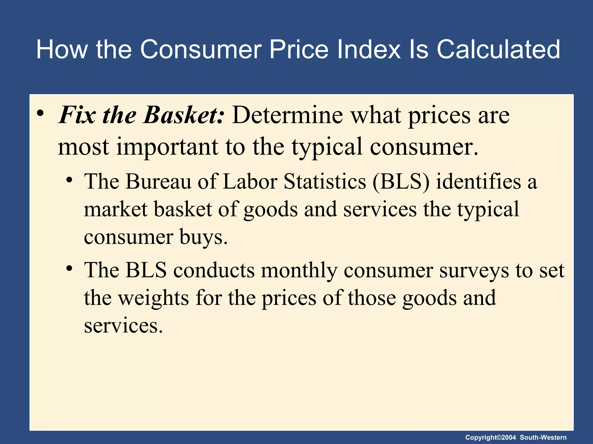 How the Consumer Price Index Is Calculated Fix the Basket:  Determine what prices are most important to the typical consumer. The Bureau of Labor Statistics (BLS) identifies a market basket of goods and services the typical consumer buys.  The BLS conducts monthly consumer surveys to set the weights for the prices of those goods and services. 