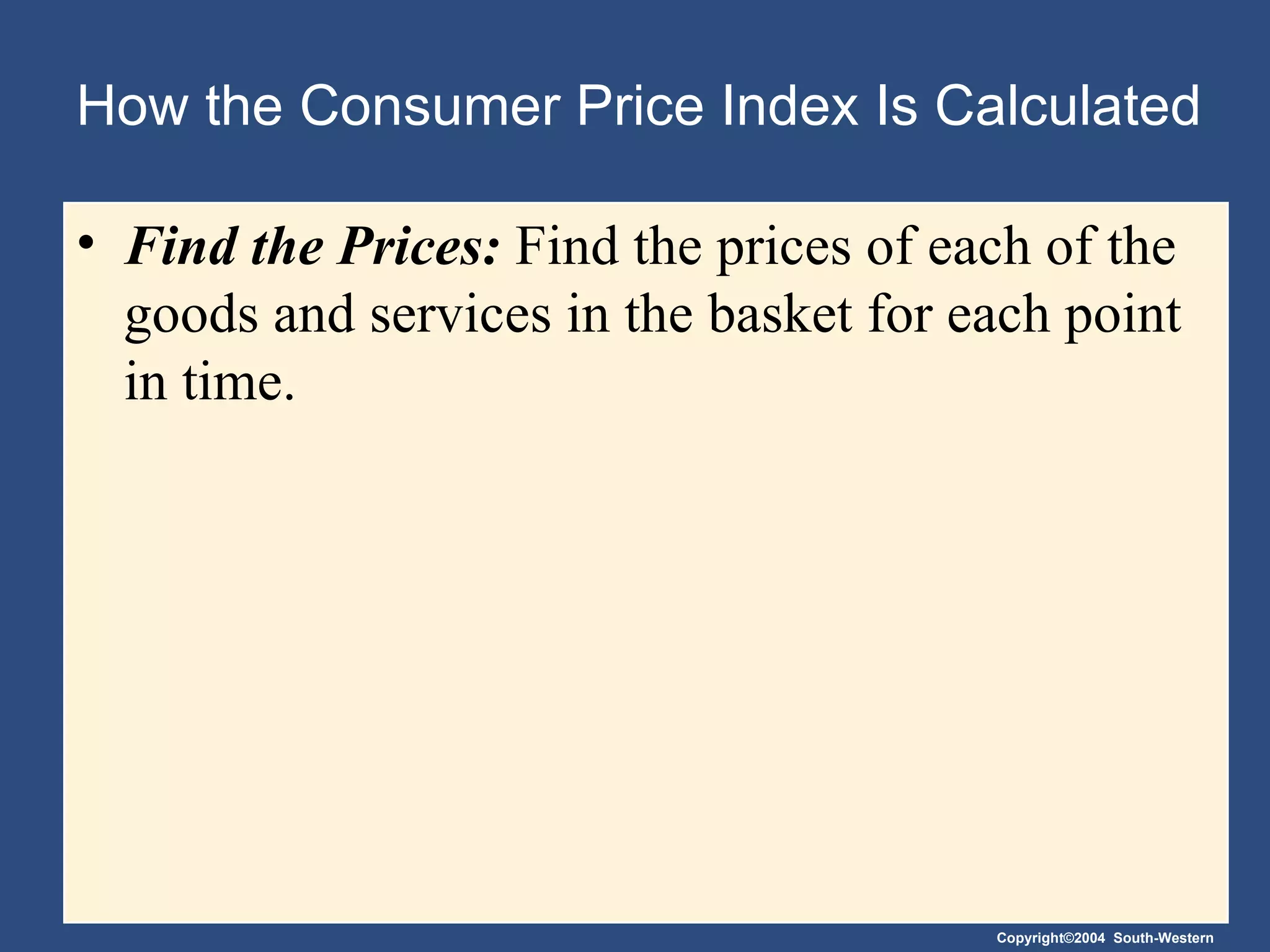 How the Consumer Price Index Is Calculated Find the Prices:  Find the prices of each of the goods and services in the basket for each point in time. 