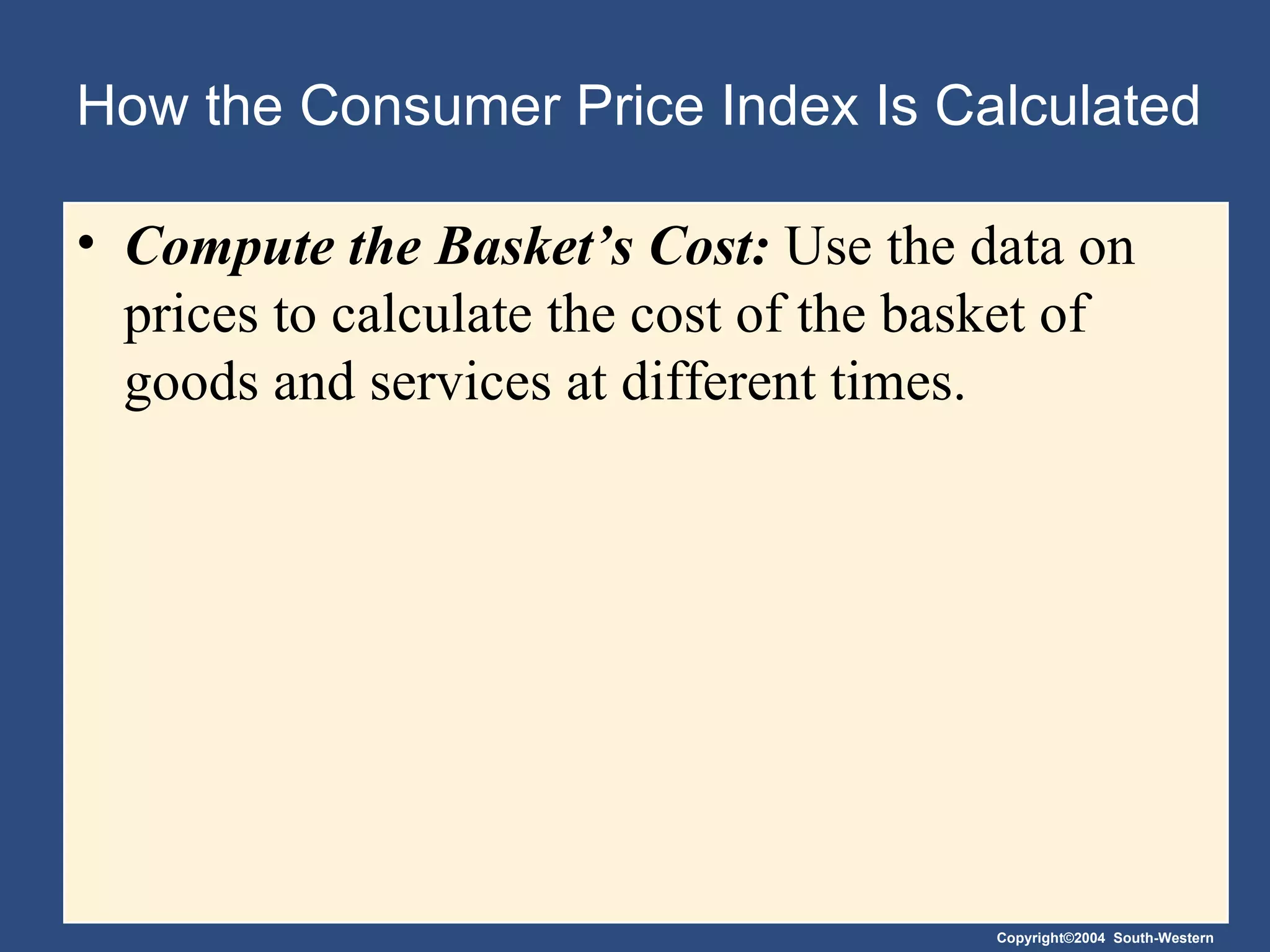 How the Consumer Price Index Is Calculated Compute the Basket’s Cost:  Use the data on prices to calculate the cost of the basket of goods and services at different times. 