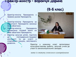 Прем ’ єр-міністр – Ворончук Дарина     (8-Б клас) Прем ’ єр-міністр Президента є правою рукою Президента. Прем ’ єр-міністр Президента за відсутності Президента виконує його обов ’ язки.  Прем ’ єр-міністр Президента щохвилини готовий взяти на себе обов ’ язки Президента. Прем ’ єр залучає дітей, підлітків до господарсько-трудової діяльності та до участі в спортивних секціях, змістовного дозвілля. Прем ’ єр у кожному класі організовує культурно-масову роботу, залучає учнів до участі в загальношкільних заходах. витяг із статуту учнівського самоврядування 