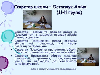 Секретар школи – Остапчук Аліна   (11-К група) Секретар Президента працює разом із Президентом, опрацьовує порядок зборів Самоврядування. Секретар Президента перед зборами збирає усі пропозиції, які мають розглянути Правління. Секретар Президента протоколює збори, розсилає протоколи зацікавленим особам. Секретар Президента збирає письмові пропозиції, прохання, повідомлення учнів, що надходять до Учнівського самоврядування. витяг із статуту учнівського самоврядування 