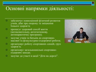 Основні напрямки діяльності: забезпечує повноцінний фізичний розвиток учнів, дбає про охорону та зміцнення їхнього здоров’я; пропагує здоровий спосіб життя (антиалкогольну, антитютюнову, антинаркотичну програми); залучає учнів та батьків до спортивно-масової та фізкультурно-оздоровчої роботи; організовує роботу спортивних секцій, груп здоров’я; організовує загальношкільні спортивно-оздоровчі заходи; залучає до участі в акції “Діти на дорозі”. 