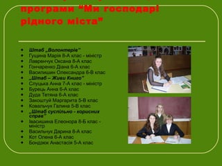Міністерство реалізації програми “Ми господарі рідного міста” Штаб „Волонтерів” Гущина Марія 8-А клас - міністр Лавренчук Оксана 8-А клас Гончаренко Діана 6-А клас Василишин Олександра 6-В клас „ Штаб – Живи Книго” Слуцька Анна 7-А клас - міністр Бурець Анна 6-А клас Дуда Тетяна 6-А клас Закоштуй Маргарита 5-В клас Ковальчук Галина 5-В клас „ Штаб суспільно - корисних справ” Івасишина Елеонора 8-Б клас - міністр Васильчук Дарина 8-А клас Кот Олена 6-А клас Бондзюк Анастасія 5-А клас 