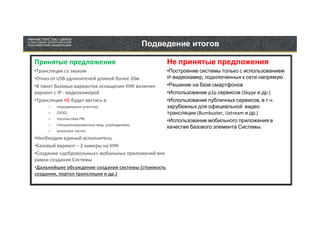 Подведение итогов

Принятые предложения                                 Не принятые предложения
•Трансляция со звуком                                •Построение системы только с использованием
•Отказ от USB удлинителей длиной более 20м           IP-видеокамер, подключенных к сети напрямую
•В пакет базовых вариантов оснащения УИК включен     •Решение на базе смартфонов
вариант с IP - видеокамерой                          •Использование p2p сервисов (Skype и др.)
•Трансляция НЕ будет вестись в:                      •Использование публичных сервисов, в т.ч.
     –   передвижных участках;                       зарубежных для официальной видео
     –   СИЗО;                                       трансляции (Bumbuster, Ustream и др.)
     –   посольствах РФ;
                                                     •Использование мобильного приложения в
     –   специализированных мед. учреждениях;
                                                     качестве базового элемента Системы.
     –   воинских частях.
•Необходим единый исполнитель
•Базовый вариант – 2 камеры на УИК
•Создание «добровольных» мобильных приложений вне
рамок создания Системы
•Дальнейшее обсуждение создания системы (стоимость
создания, портал трансляции и др.)
 
