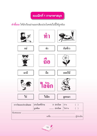 แบบฝึกที่
1
ภาษาพาสนุก

คำชี้แจง
ให้นักเรียนอ่านออกเสียงประโยคต่อไปนี้ให้ถูกต้อง


                                                                 ทำ

                                                                ถือ

                                                          ไล่จิก
       การวัดและประเมินผล
 ประโยคที่อ่าน
                                           3
 ประโยค
 ผ่าน
                          (


)
                           ถูกต้อง
                                         ...........
 ประโยค
 ไม่ผ่าน
                     (


)
    ข้อเสนอแนะ
......................................................................................................................
                                                                      ลงชื่อ
.....................................................
ผู้ประเมิน



                                                                      10
 