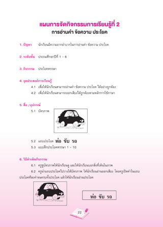 แผนการจัดกิจกรรมการเรียนรู้ที่
2
                       การอ่านคำ
ข้อความ
ประโยค

1.
ปัญหา
 นักเรียนมีความยากลำบากในการอ่านคำ
ข้อความ
ประโยค


2.
ระดับชั้น
 ประถมศึกษาปีที่
1
-
6

3.
กิจกรรม
 ประโยคหรรษา

4.
จุดประสงค์การเรียนรู้

         4.1
 เพื่อให้นักเรียนสามารถอ่านคำ
ข้อความ
ประโยค
ได้อย่างถูกต้อง

         4.2
 เพื่อให้นักเรียนสามารถออกเสียงได้ถูกต้องตามหลักการใช้ภาษา

5.
สื่อ
/อุปกรณ์


         5.1
 บัตรภาพ






         5.2
 แถบประโยค

         5.3
 แบบฝึกประโยคหรรษา
1
-
10

6.
วิธีดำเนินกิจกรรม

         6.1
 ครูชูบัตรภาพให้นักเรียนดู
และให้นักเรียนบอกสิ่งที่เห็นในภาพ

         6.2
 ครูนำแถบประโยคไปวางใต้บัตรภาพ
 ให้นักเรียนอ่านออกเสียง
 โดยครูเปิดคำในแถบ
ประโยคทีละคำจนครบทั้งประโยค
แล้วให้นักเรียนอ่านประโยค




                                          22
 