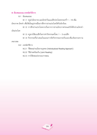 8.
ข้อเสนอแนะ/เทคนิควิธีการ

       8.1
 ข้อเสนอแนะ

       
 8.1.1
 ครูนำบัตรภาพ
และบัตรคำในแบบฝึกประโยคหรรษาที่
1
–
10
เพิ่ม
บัตรภาพ
บัตรคำ
เพื่อใช้เป็นอุปกรณ์ในการฝึกการอ่านประโยคให้กับนักเรียน

       
 8.1.2
 การฝึกอ่านประโยคควรเริ่มจากการอ่านบัตรภาพก่อนแล้วจึงฝึกอ่านบัตรคำ
     
เป็นประโยค

       
 8.1.3
 ครูควรใช้แบบฝึกในการทำกิจกรรมครั้งละ
1
-
3
แบบฝึก

       
 8.1.4
 กิจกรรมที่นำเสนอในแผนการจั ด กิ จ กรรมอาจปรั บ และเพิ่ ม เติ ม ตามความ
เหมาะสม

       8.2
 เทคนิควิธีการ

       
 8.2.1
 วิธีสอนอ่านเป็นรายบุคคล
(Individualized
Reading
Approach)

       
 8.2.2
 วิธีอ่านพร้อมกัน
(Joint
Reading)

       
 8.2.3
 การใช้เพลงประกอบการสอน




                                          24
 