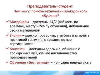Преподаватель=студент.
Чем могут помочь технологии электронного
обучения?
 Материалы – доступны 24/7 (гибкость по
времени, месту и темпу обучения), добавление
своих материалов
 Знания – можно проверить, углубить и отточить
практикой сразу же, с возможностью
сертификации
 Контакты – доступны здесь же, общение с
«сокурсниками», on-line наставничество
преподавателей
 Обучение «без границ» – не нужно никуда ехать

 