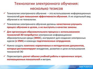 Технологии электронного обучения:
несколько тезисов
 Технологии электронного обучения – это использование информационных
технологий для повышения эффективности обучения. А не отдельный вид
обучения и не технологии.
 Технологии электронного обучения должны качественно улучшить
процесс обучения в целом, а не выступать в качестве замены.
 Для организации образовательного процесса с использованием
технологий ЭО потребуется электронная информационнообразовательная среда (ЭИОС), инструмент для создания электронных
курсов (е-УМК) и команда подготовленных сотрудников.
 Нужно создать комплекс нормативных и методических документов,
которые регламентируют внедрение, развитие и цели использования
технологий ЭО
 Пересмотреть расчет объема учебной работы и временных затрат,
мотивационных показателей и метрик.

 
