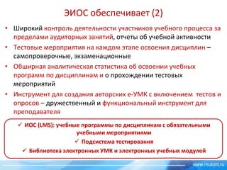 ЭИОС обеспечивает (2)
• Широкий контроль деятельности участников учебного процесса за
пределами аудиторных занятий, отчеты об учебной активности
• Тестовые мероприятия на каждом этапе освоения дисциплин –
самопроверочные, экзаменационные
• Обширная аналитическая статистика об освоении учебных
программ по дисциплинам и о прохождении тестовых
мероприятий
• Инструмент для создания авторских е-УМК с включением тестов и
опросов – дружественный и функциональный инструмент для
преподавателя
 ИОС (LMS): учебные программы по дисциплинам с обязательными
учебными мероприятиями
 Подсистема тестирования
 Библиотека электронных УМК и электронных учебных модулей

 