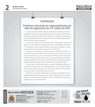 Prefeitura não pode ser responsabilizada por
falta de pagamento do 13º salário do HSA
COMUNICADO
O Hospital Santo Amaro (HSA) tem autonomia administrativa e financeira e não esta sob
intervenção do Município. A responsabilidade pela gestão é da Sociedade Santamarense de
Beneficência, mantenedora do Hospital. Assim, pagamentos de 13º salários e outras despesas são
questões de gestão interna do HSA, não podendo ser atribuído à Prefeitura tal responsabilidade,
que vem cumprindo com seus compromissos.
Até o momento, a Prefeitura de Guarujá repassou cerca de R$ 44 milhões ao Hospital, para
pagamento de vários serviços que são comprados pelo Município, como internações adulto e infantil,
UTI, procedimentos cirúrgicos, exames, tratamentos e a co-gestão da maternidade. Os recursos
são para atendimento aos munícipes que não dispõem de plano de saúde.
Somente neste mês de dezembro, a Prefeitura repassou o valor de R$ 3.970.878,75, num
esforço gigantesco diante dos desafios que enfrentam os municípios nestes tempos de crise e
queda de arrecadação. No dia 15 foram encaminhados R$ 575.569,43; mais R$ 1 milhão no dia
18 e R$ 2.395.309,32 que a Prefeitura liberou no dia 22. Os pagamentos efetuados pela Prefeitura,
cumprindo as tratativas com o HSA, com quem mantém diálogo aberto e permanente, demonstram
a seriedade da Administração Municipal e a preocupação em evitar prejuízos à população.
O hospital funciona a partir de recursos públicos e privados, com atendimento particular e de
convênios. A Prefeitura, que possui com o Hospital Santo Amaro o maior contrato de prestação de
serviços da área da saúde, demonstra que vem realizando com prioridade todos os pagamentos
possíveis para garantir o atendimento hospitalar aos munícipes.
Desde 2009, a Administração contrata serviços do hospital para que a população tenha uma
assistência mais rápida, garantindo o atendimento sem prejuízo, diferente do que ocorria no passado,
quando o munícipe que precisava de internação ficava entre 30 e 45 dias dentro do pronto-socorro,
aguardando uma vaga via regulação estadual.
QUINTA-FEIRA
24 de dezembro de 2015
2 GUARUJÁ
Diário Oficialexpediente
O noticiário relativo às
atividades da Câmara
Municipal, bem como a
produção e edição de
seus atos oficiais, são de
responsabilidade exclusiva
do Poder Legislativo.
GABINETE DA PREFEITA
Avenida Santos Dumont, 800 • PABX 3308.7000
Bairro Santo Antônio • CEP 11432-502
site: www.guaruja.sp.gov.br
DIÁRIO OFICIAL 3308.7470
e-mail: diario@guaruja.sp.gov.br
| Diretora e editora • Wanda Fernandes • Mtb. 27.855
| Projeto gráfico • Diego Rubido
| Diagramação • Diego Rubido e Diego Andrade
Noticiário produzido a partir de material da
Assessoria de Imprensa da Prefeitura de Guarujá
| Impressão: Gráfica Diário do Litoral
| Tiragem: 10 mil exemplares
GUARUJÁDiário Oficial
Unidade Fiscal
do Município R$ 2,53
DOE VIDA
DOE SANGUE
Colabore
com o Banco
de Sangue
do Hospital
Santo Amaro
 